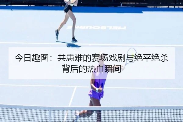今日趣图：共患难的赛场戏剧与绝平绝杀背后的热血瞬间